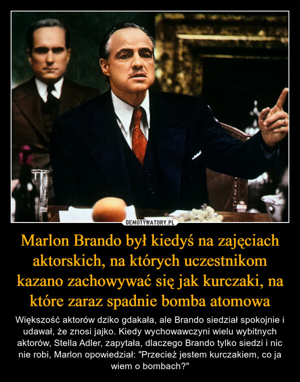 Marlon Brando był kiedyś na zajęciach aktorskich, na których uczestnikom kazano zachowywać się jak kurczaki, na które zaraz spadnie bomba atomowa – Większość aktorów dziko gdakała, ale Brando siedział spokojnie i udawał, że znosi jajko. Kiedy wychowawczyni wielu wybitnych aktorów, Stella Adler, zapytała, dlaczego Brando tylko siedzi i nic nie robi, Marlon opowiedział: "Przecież jestem kurczakiem, co ja wiem o bombach?" 