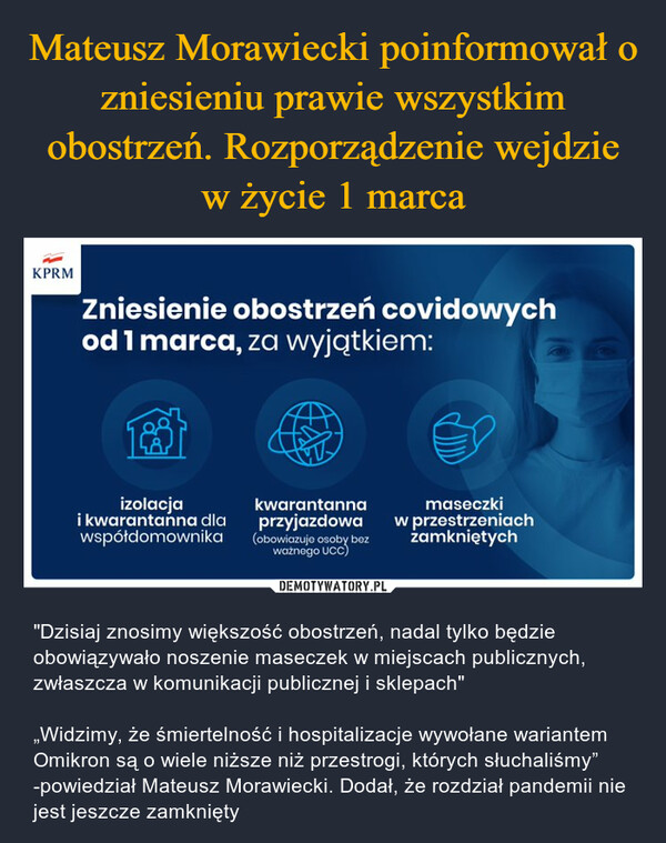  – "Dzisiaj znosimy większość obostrzeń, nadal tylko będzie obowiązywało noszenie maseczek w miejscach publicznych, zwłaszcza w komunikacji publicznej i sklepach"„Widzimy, że śmiertelność i hospitalizacje wywołane wariantem Omikron są o wiele niższe niż przestrogi, których słuchaliśmy” -powiedział Mateusz Morawiecki. Dodał, że rozdział pandemii nie jest jeszcze zamknięty Zniesienie obostrzeń covidowych od 1 marca, za wyjątkiem: