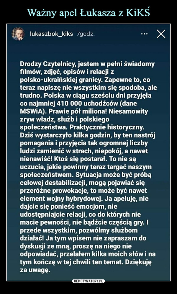  –  Drodzy Czytelnicy, jestem w pełni świadomyfilmów, zdjęć, opisów i relacji zpolsko-ukraińskiej granicy. Zapewne to, coteraz napiszę nie wszystkim się spodoba, aletrudno. Polska w ciągu sześciu dni przyjęłaco najmniej 410 000 uchodźców (daneMSWIA). Prawie pół miliona! Niesamowityzryw władz, służb i polskiegospołeczeństwa. Praktycznie historyczny.Dziś wystarczyło kilka godzin, by ten nastrójpomagania i przyjęcia tak ogromnej liczbyludzi zamienić w strach, niepokój, a nawetnienawiść! Ktoś się postarał. To nie sąuczucia, jakie powinny teraz targać naszymspołeczeństwem. Sytuacja może być próbącelowej destabilizacji, mogą pojawiać sięprzeróżne prowokacje, to może być nawetelement wojny hybrydowej. Ja apeluję, niedajcie się ponieść emocjom, nieudostępniajcie relacji, co do których niemacie pewności, nie bądźcie częścią gry. Iprzede wszystkim, pozwólmy służbomdziałać! Ja tym wpisem nie zapraszam dodyskusji ze mną, proszę na niego nieodpowiadać, przelałem kilka moich słów i natym kończę w tej chwili ten temat. Dziękujęza uwagę.