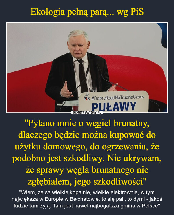 ''Pytano mnie o węgiel brunatny, dlaczego będzie można kupować do użytku domowego, do ogrzewania, że podobno jest szkodliwy. Nie ukrywam, że sprawy węgla brunatnego nie zgłębiałem, jego szkodliwości'' – ''Wiem, że są wielkie kopalnie, wielkie elektrownie, w tym największa w Europie w Bełchatowie, to się pali, to dymi - jakoś ludzie tam żyją. Tam jest nawet najbogatsza gmina w Polsce'' 