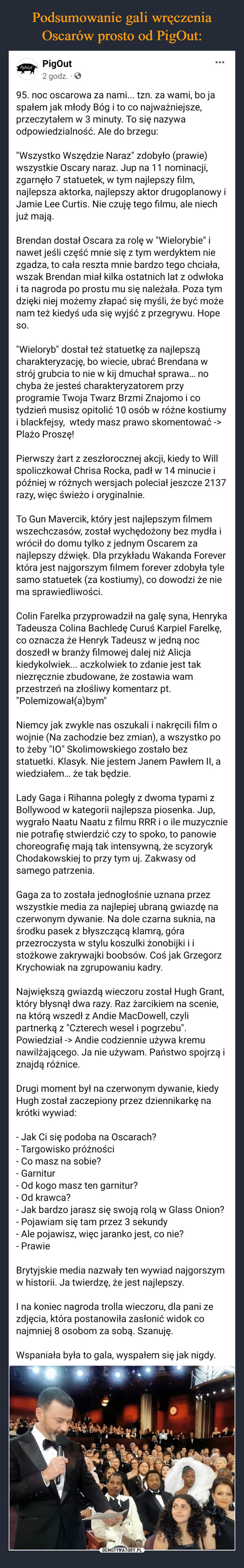  –  PigOul.plPigOut2 godz.95. noc oscarowa za nami... tzn. za wami, bo jaspałem jak młody Bóg i to co najważniejsze,przeczytałem w 3 minuty. To się nazywaodpowiedzialność. Ale do brzegu:"Wszystko Wszędzie Naraz" zdobyło (prawie)wszystkie Oscary naraz. Jup na 11 nominacji,zgarnęło 7 statuetek, w tym najlepszy film,najlepsza aktorka, najlepszy aktor drugoplanowy iJamie Lee Curtis. Nie czuję tego filmu, ale niechjuż mają.Brendan dostał Oscara za rolę w "Wielorybie" inawet jeśli część mnie się z tym werdyktem niezgadza, to cała reszta mnie bardzo tego chciała,wszak Brendan miał kilka ostatnich lat z odwłokai ta nagroda po prostu mu się należała. Poza tymdzięki niej możemy złapać się myśli, że być możenam też kiedyś uda się wyjść z przegrywu. HopeSO."Wieloryb" dostał też statuetkę za najlepszącharakteryzację, bo wiecie, ubrać Brendana wstrój grubcia to nie w kij dmuchał sprawa... nochyba że jesteś charakteryzatorem przyprogramie Twoja Twarz Brzmi Znajomo i cotydzień musisz opitolić 10 osób w różne kostiumyi blackfejsy, wtedy masz prawo skomentować ->Plażo Proszę!Pierwszy żart z zeszłorocznej akcji, kiedy to Willspoliczkował Chrisa Rocka, padł w 14 minucie ipóźniej w różnych wersjach poleciał jeszcze 2137razy, więc świeżo i oryginalnie.To Gun Mavercik, który jest najlepszym filmemwszechczasów, został wychędożony bez mydła iwrócił do domu tylko z jednym Oscarem zanajlepszy dźwięk. Dla przykładu Wakanda Foreverktóra jest najgorszym filmem forever zdobyła tylesamo statuetek (za kostiumy), co dowodzi że niema sprawiedliwości.Colin Farelka przyprowadził na galę syna, HenrykaTadeusza Colina Bachledę Curuś Karpiel Farelkę,co oznacza że Henryk Tadeusz w jedną nocdoszedł w branży filmowej dalej niż Alicjakiedykolwiek... aczkolwiek to zdanie jest takniezręcznie zbudowane, że zostawia wamprzestrzeń na złośliwy komentarz pt."Polemizował(a)bym"Niemcy jak zwykle nas oszukali i nakręcili film owojnie (Na zachodzie bez zmian), a wszystko poto żeby "10" Skolimowskiego zostało bezstatuetki. Klasyk. Nie jestem Janem Pawłem II, awiedziałem... że tak będzie.Lady Gaga i Rihanna poległy z dwoma typami zBollywood w kategorii najlepsza piosenka. Jup,wygrało Naatu Naatu z filmu RRR i o ile muzycznienie potrafię stwierdzić czy to spoko, to panowiechoreografię mają tak intensywną, że scyzorykChodakowskiej to przy tym uj. Zakwasy odsamego patrzenia.Gaga za to została jednogłośnie uznana przezwszystkie media za najlepiej ubraną gwiazdę naczerwonym dywanie. Na dole czarna suknia, naśrodku pasek z błyszczącą klamrą, góraprzezroczysta w stylu koszulki żonobijki i istożkowe zakrywajki boobsów. Coś jak GrzegorzKrychowiak na zgrupowaniu kadry.Największą gwiazdą wieczoru został Hugh Grant,który błysnął dwa razy. Raz żarcikiem na scenie,na którą wszedł z Andie MacDowell, czylipartnerką z "Czterech wesel i pogrzebu".Powiedział -> Andie codziennie używa kremunawilżającego. Ja nie używam. Państwo spojrzą iznajdą różnice.Drugi moment był na czerwonym dywanie, kiedyHugh został zaczepiony przez dziennikarkę nakrótki wywiad:- Jak Ci się podoba na Oscarach?- Targowisko próżności- Co masz na sobie?- Garnitur- Od kogo masz ten garnitur?- Od krawca?- Jak bardzo jarasz się swoją rolą w Glass Onion?- Pojawiam się tam przez 3 sekundyAle pojawisz, więc jaranko jest, co nie?- PrawieBrytyjskie media nazwały ten wywiad najgorszymw historii. Ja twierdzę, że jest najlepszy.I na koniec nagroda trolla wieczoru, dla pani zezdjęcia, która postanowiła zasłonić widok conajmniej 8 osobom za sobą. Szanuję.Wspaniała była to gala, wyspałem się jak nigdy.0000