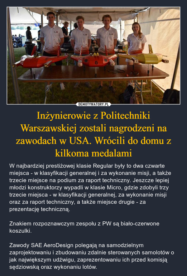 Inżynierowie z Politechniki Warszawskiej zostali nagrodzeni na zawodach w USA. Wrócili do domu z kilkoma medalami – W najbardziej prestiżowej klasie Regular były to dwa czwarte miejsca - w klasyfikacji generalnej i za wykonanie misji, a także trzecie miejsce na podium za raport techniczny. Jeszcze lepiej młodzi konstruktorzy wypadli w klasie Micro, gdzie zdobyli trzy trzecie miejsca - w klasyfikacji generalnej, za wykonanie misji oraz za raport techniczny, a także miejsce drugie - za prezentację techniczną.Znakiem rozpoznawczym zespołu z PW są biało-czerwone koszulki.Zawody SAE AeroDesign polegają na samodzielnym zaprojektowaniu i zbudowaniu zdalnie sterowanych samolotów o jak największym udźwigu, zaprezentowaniu ich przed komisją sędziowską oraz wykonaniu lotów. 