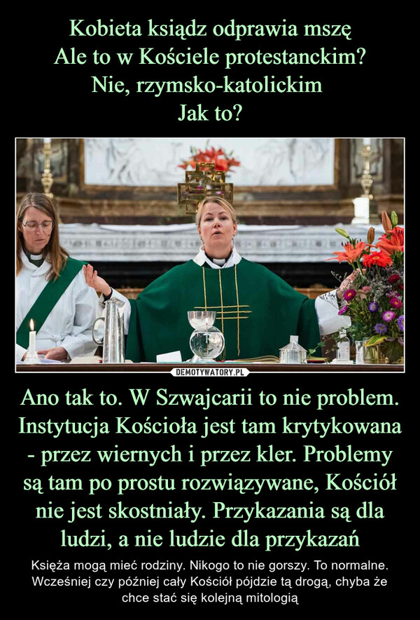 Ano tak to. W Szwajcarii to nie problem. Instytucja Kościoła jest tam krytykowana - przez wiernych i przez kler. Problemy są tam po prostu rozwiązywane, Kościół nie jest skostniały. Przykazania są dla ludzi, a nie ludzie dla przykazań – Księża mogą mieć rodziny. Nikogo to nie gorszy. To normalne. Wcześniej czy później cały Kościół pójdzie tą drogą, chyba że chce stać się kolejną mitologią 