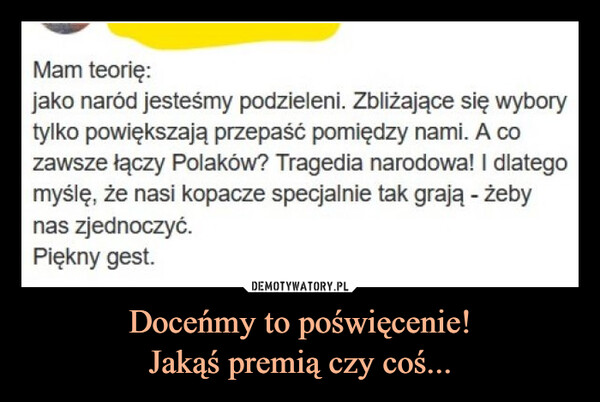 Doceńmy to poświęcenie!Jakąś premią czy coś... –  Mam teorię:jako naród jesteśmy podzieleni. Zbliżające się wyborytylko powiększają przepaść pomiędzy nami. A cozawsze łączy Polaków? Tragedia narodowa! I dlategomyślę, że nasi kopacze specjalnie tak grają - żebynas zjednoczyć.Piękny gest.