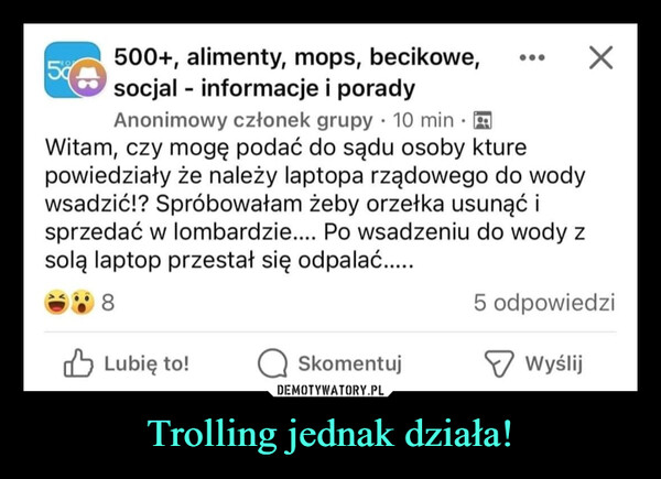 Trolling jednak działa! –  5500+, alimenty, mops, becikowe,socjal - informacje i poradyAnonimowy członek grupy 10 min.Witam, czy mogę podać do sądu osoby kturepowiedziały że należy laptopa rządowego do wodywsadzić!? Spróbowałam żeby orzełka usunąć isprzedać w lombardzie.... Po wsadzeniu do wody zsolą laptop przestał się odpalać.....8Lubię to!Skomentuj5 odpowiedziWyślij