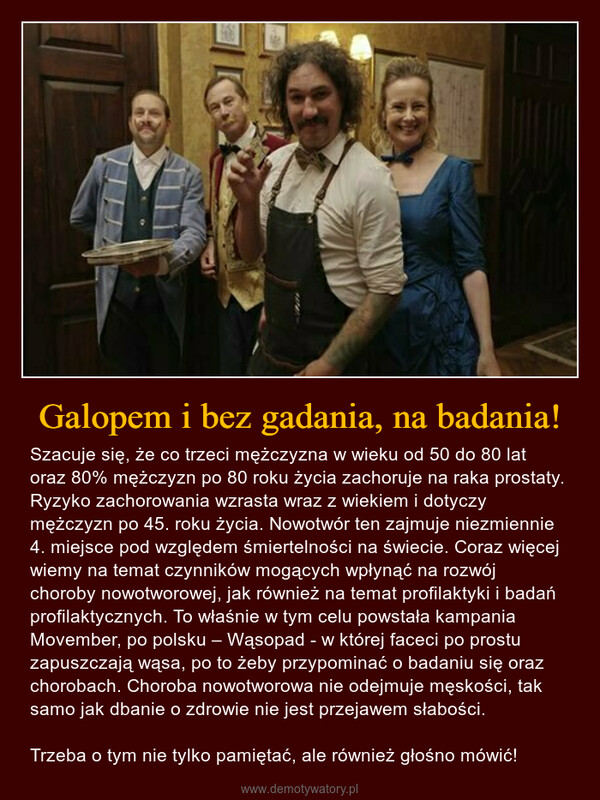 Galopem i bez gadania, na badania! – Szacuje się, że co trzeci mężczyzna w wieku od 50 do 80 lat oraz 80% mężczyzn po 80 roku życia zachoruje na raka prostaty. Ryzyko zachorowania wzrasta wraz z wiekiem i dotyczy mężczyzn po 45. roku życia. Nowotwór ten zajmuje niezmiennie 4. miejsce pod względem śmiertelności na świecie. Coraz więcej wiemy na temat czynników mogących wpłynąć na rozwój choroby nowotworowej, jak również na temat profilaktyki i badań profilaktycznych. To właśnie w tym celu powstała kampania Movember, po polsku – Wąsopad - w której faceci po prostu zapuszczają wąsa, po to żeby przypominać o badaniu się oraz chorobach. Choroba nowotworowa nie odejmuje męskości, tak samo jak dbanie o zdrowie nie jest przejawem słabości.Trzeba o tym nie tylko pamiętać, ale również głośno mówić! 20