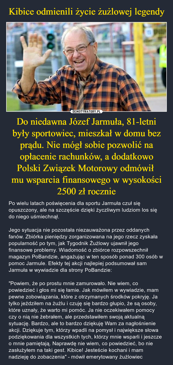 Do niedawna Józef Jarmuła, 81-letni były sportowiec, mieszkał w domu bez prądu. Nie mógł sobie pozwolić na opłacenie rachunków, a dodatkowo Polski Związek Motorowy odmówił mu wsparcia finansowego w wysokości 2500 zł rocznie – Po wielu latach poświęcenia dla sportu Jarmuła czuł się opuszczony, ale na szczęście dzięki życzliwym ludziom los się do niego uśmiechnął.Jego sytuacja nie pozostała niezauważona przez oddanych fanów. Zbiórka pieniędzy zorganizowana na jego rzecz zyskała popularność po tym, jak Tygodnik Żużlowy ujawnił jego finansowe problemy. Wiadomość o zbiórce rozpowszechnił magazyn PoBandzie, angażując w ten sposób ponad 300 osób w pomoc Jarmule. Efekty tej akcji najlepiej podsumował sam Jarmuła w wywiadzie dla strony PoBandzie:"Powiem, że po prostu mnie zamurowało. Nie wiem, co powiedzieć i głos mi się łamie. Jak mówiłem w wywiadzie, mam pewne zobowiązania, które z otrzymanych środków pokryję. Ja tylko jeździłem na żużlu i czuję się bardzo głupio, że są osoby, które uznały, że warto mi pomóc. Ja nie oczekiwałem pomocy czy o nią nie żebrałem, ale przedstawiłem swoją aktualną sytuację. Bardzo, ale to bardzo dziękuję Wam za nagłośnienie akcji. Dziękuje tym, którzy wpadli na pomysł i największe słowa podziękowania dla wszystkich tych, którzy mnie wsparli i jeszcze o mnie pamiętają. Naprawdę nie wiem, co powiedzieć, bo nie zasłużyłem na taki gest. Kibice! Jesteście kochani i mam nadzieję do zobaczenia" - mówił emerytowany żużlowiec ill