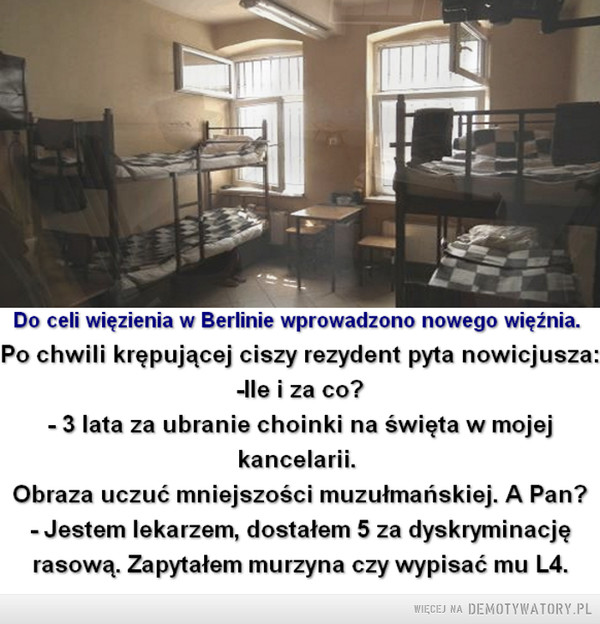 Niby humor, ale... –  Do celi więzienia w Berlinie wprowadzono nowego więźnia.Po chwili krępującej ciszy rezydent pyta nowicjusza:-Ile i za co?- 3 lata za ubranie choinki na święta w mojejkancelarii.Obraza uczuć mniejszości muzułmańskiej. A Pan?-Jestem lekarzem, dostałem 5 za dyskryminacjęrasową. Zapytałem murzyna czy wypisać mu L4.