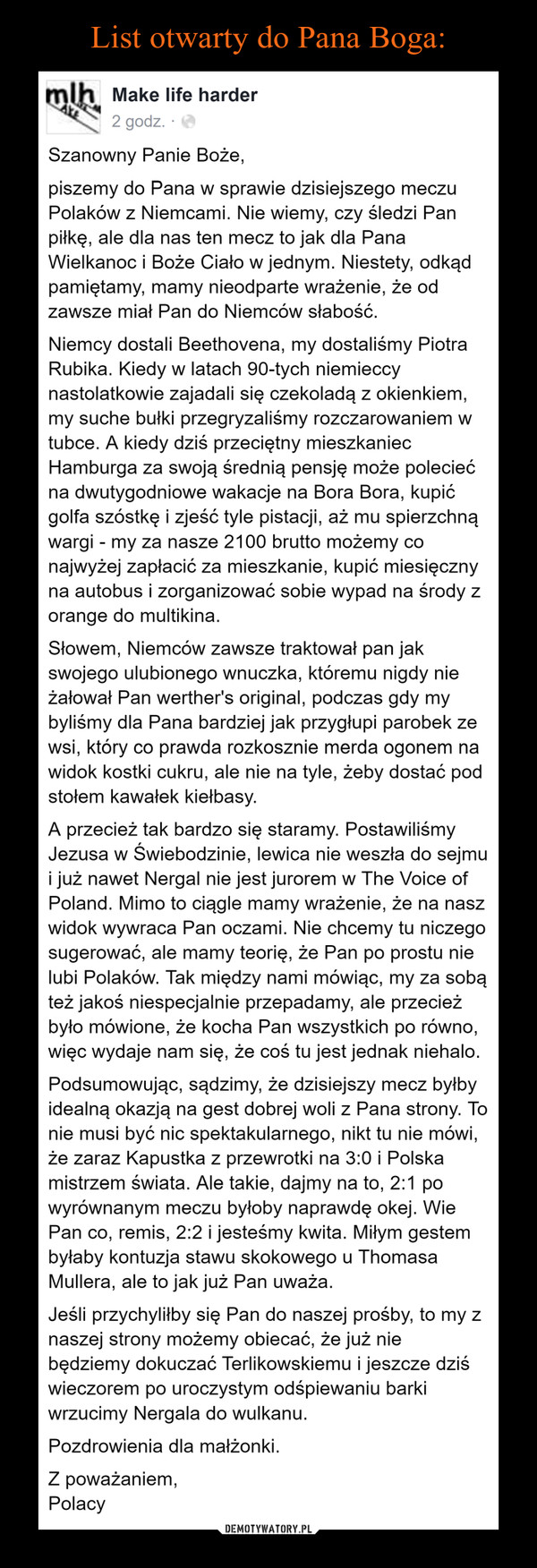  –  LIST OTWARTY DO PANA BOGASzanowny Panie Boże,piszemy do Pana w sprawie dzisiejszego meczu Polaków z Niemcami. Nie wiemy, czy śledzi Pan piłkę, ale dla nas ten mecz to jak dla Pana Wielkanoc i Boże Ciało w jednym. Niestety, odkąd pamiętamy, mamy nieodparte wrażenie, że od zawsze miał Pan do Niemców słabość.Niemcy dostali Beethovena, my dostaliśmy Piotra Rubika. Kiedy w latach 90-tych niemieccy nastolatkowie zajadali się czekoladą z okienkiem, my suche bułki przegryzaliśmy rozczarowaniem w tubce. A kiedy dziś przeciętny mieszkaniec Hamburga za swoją średnią pensję może polecieć na dwutygodniowe wakacje na Bora Bora, kupić golfa szóstkę i zjeść tyle pistacji, aż mu spierzchną wargi - my za nasze 2100 brutto możemy co najwyżej zapłacić za mieszkanie, kupić miesięczny na autobus i zorganizować sobie wypad na środy z orange do multikina.Słowem, Niemców zawsze traktował pan jak swojego ulubionego wnuczka, któremu nigdy nie żałował Pan werther's original, podczas gdy my byliśmy dla Pana bardziej jak przygłupi parobek ze wsi, który co prawda rozkosznie merda ogonem na widok kostki cukru, ale nie na tyle, żeby dostać pod stołem kawałek kiełbasy.A przecież tak bardzo się staramy. Postawiliśmy Jezusa w Świebodzinie, lewica nie weszła do sejmu i już nawet Nergal nie jest jurorem w The Voice of Poland. Mimo to ciągle mamy wrażenie, że na nasz widok wywraca Pan oczami. Nie chcemy tu niczego sugerować, ale mamy teorię, że Pan po prostu nie lubi Polaków. Tak między nami mówiąc, my za sobą też jakoś niespecjalnie przepadamy, ale przecież było mówione, że kocha Pan wszystkich po równo, więc wydaje nam się, że coś tu jest jednak niehalo.Podsumowując, sądzimy, że dzisiejszy mecz byłby idealną okazją na gest dobrej woli z Pana strony. To nie musi być nic spektakularnego, nikt tu nie mówi, że zaraz Kapustka z przewrotki na 3:0 i Polska mistrzem świata. Ale takie, dajmy na to, 2:1 po wyrównanym meczu byłoby naprawdę okej. Wie Pan co, remis, 2:2 i jesteśmy kwita. Miłym gestem byłaby kontuzja stawu skokowego u Thomasa Mullera, ale to jak już Pan uważa.Jeśli przychyliłby się Pan do naszej prośby, to my z naszej strony możemy obiecać, że już nie będziemy dokuczać Terlikowskiemu i jeszcze dziś wieczorem po uroczystym odśpiewaniu barki wrzucimy Nergala do wulkanu.Pozdrowienia dla małżonki.Z poważaniem, Polacy