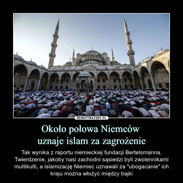 Około połowa Niemców uznaje islam za zagrożenie – Tak wynika z raportu niemieckiej fundacji Bertelsmanna. Twierdzenie, jakoby nasi zachodni sąsiedzi byli zwolennikami multikulti, a islamizację Niemiec uznawali za "ubogacanie" ich kraju można włożyć między bajki 