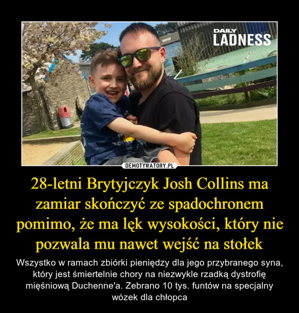 28-letni Brytyjczyk Josh Collins ma zamiar skończyć ze spadochronem pomimo, że ma lęk wysokości, który nie pozwala mu nawet wejść na stołek – Wszystko w ramach zbiórki pieniędzy dla jego przybranego syna, który jest śmiertelnie chory na niezwykle rzadką dystrofię mięśniową Duchenne'a. Zebrano 10 tys. funtów na specjalny wózek dla chłopca 