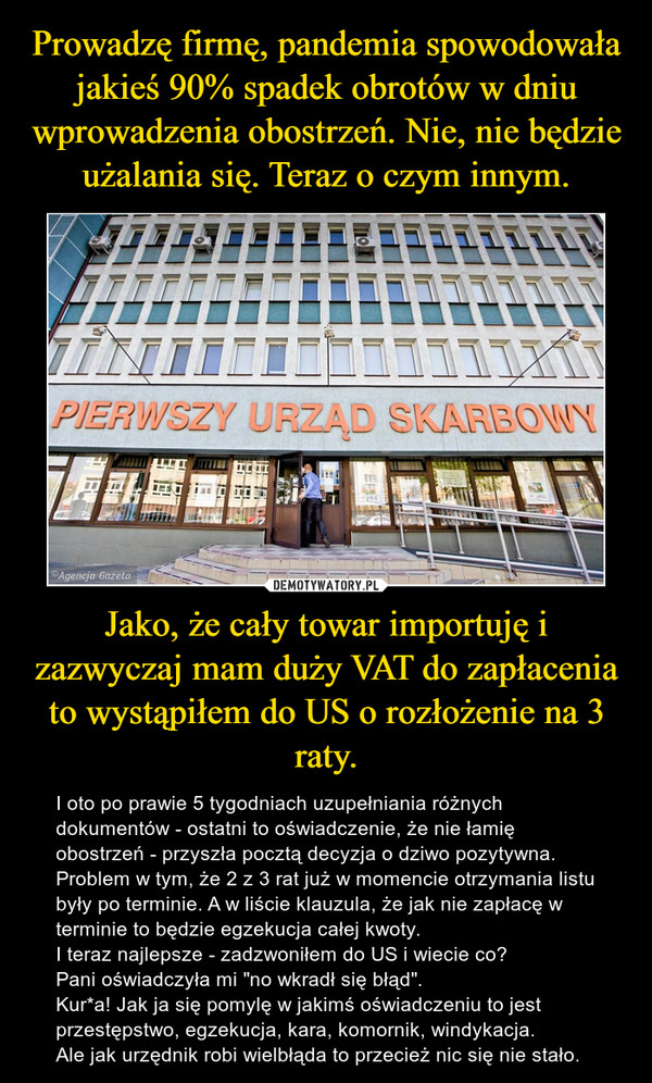 Jako, że cały towar importuję i zazwyczaj mam duży VAT do zapłacenia to wystąpiłem do US o rozłożenie na 3 raty. – I oto po prawie 5 tygodniach uzupełniania różnych dokumentów - ostatni to oświadczenie, że nie łamię obostrzeń - przyszła pocztą decyzja o dziwo pozytywna. Problem w tym, że 2 z 3 rat już w momencie otrzymania listu były po terminie. A w liście klauzula, że jak nie zapłacę w terminie to będzie egzekucja całej kwoty.I teraz najlepsze - zadzwoniłem do US i wiecie co? Pani oświadczyła mi "no wkradł się błąd".Kur*a! Jak ja się pomylę w jakimś oświadczeniu to jest przestępstwo, egzekucja, kara, komornik, windykacja. Ale jak urzędnik robi wielbłąda to przecież nic się nie stało. 