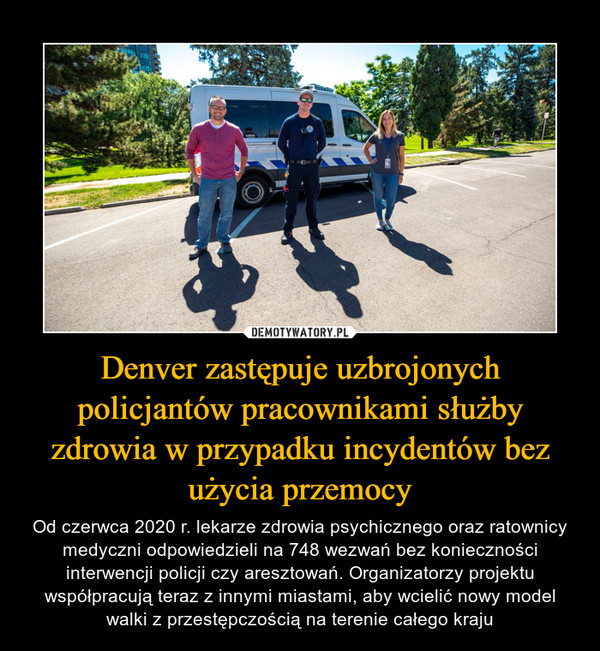 Denver zastępuje uzbrojonych policjantów pracownikami służby zdrowia w przypadku incydentów bez użycia przemocy – Od czerwca 2020 r. lekarze zdrowia psychicznego oraz ratownicy medyczni odpowiedzieli na 748 wezwań bez konieczności interwencji policji czy aresztowań. Organizatorzy projektu współpracują teraz z innymi miastami, aby wcielić nowy model walki z przestępczością na terenie całego kraju 