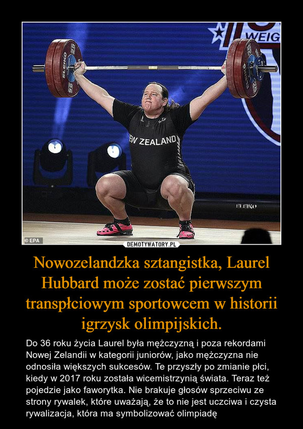 Nowozelandzka sztangistka, Laurel Hubbard może zostać pierwszym transpłciowym sportowcem w historii igrzysk olimpijskich. – Do 36 roku życia Laurel była mężczyzną i poza rekordami Nowej Zelandii w kategorii juniorów, jako mężczyzna nie odnosiła większych sukcesów. Te przyszły po zmianie płci, kiedy w 2017 roku została wicemistrzynią świata. Teraz też pojedzie jako faworytka. Nie brakuje głosów sprzeciwu ze strony rywalek, które uważają, że to nie jest uczciwa i czysta rywalizacja, która ma symbolizować olimpiadę 