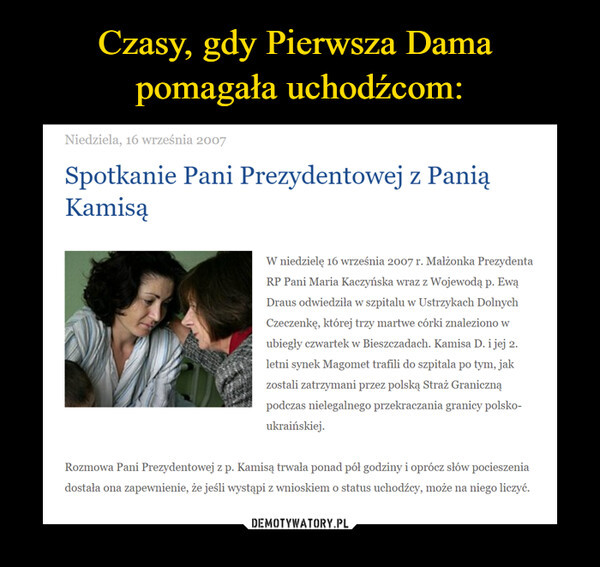  –  Niedziela, 16 września 2007Spotkanie Pani Prezydentowej z Panią KamisąW niedzielę 16 września 2007 r. Małżonka Prezydenta RP Pani Maria Kaczyńska wraz z Wojewodą p. Ewą Draus odwiedziła w szpitalu w Ustrzykach Dolnych Czeczenkę, której trzy martwe córki znaleziono w ubiegły czwartek w Bieszczadach. Kamisa D. i jej 2. letni synek Magomet trafili do szpitala po tym, jak zostali zatrzymani przez polską Straż Graniczną podczas nielegalnego przekraczania granicy polsko-ukraińskiej.Rozmowa Pani Prezydentowej z p. Kamisą trwała ponad pół godziny i oprócz słów pocieszenia dostała ona zapewnienie, że jeśli wystąpi z wnioskiem o status uchodźcy, może na niego liczyć.