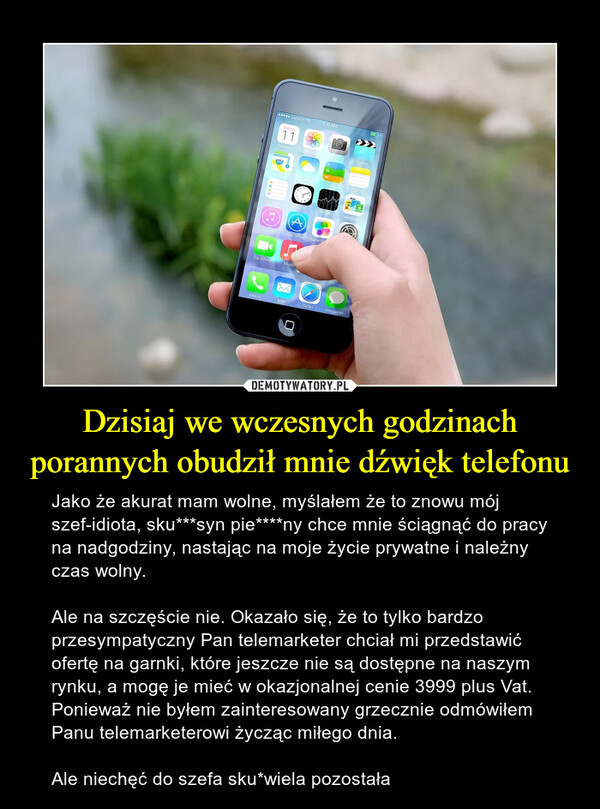 Dzisiaj we wczesnych godzinach porannych obudził mnie dźwięk telefonu – Jako że akurat mam wolne, myślałem że to znowu mój szef-idiota, sku***syn pie****ny chce mnie ściągnąć do pracy na nadgodziny, nastając na moje życie prywatne i należny czas wolny.Ale na szczęście nie. Okazało się, że to tylko bardzo przesympatyczny Pan telemarketer chciał mi przedstawić ofertę na garnki, które jeszcze nie są dostępne na naszym rynku, a mogę je mieć w okazjonalnej cenie 3999 plus Vat.  Ponieważ nie byłem zainteresowany grzecznie odmówiłem Panu telemarketerowi życząc miłego dnia.Ale niechęć do szefa sku*wiela pozostała 