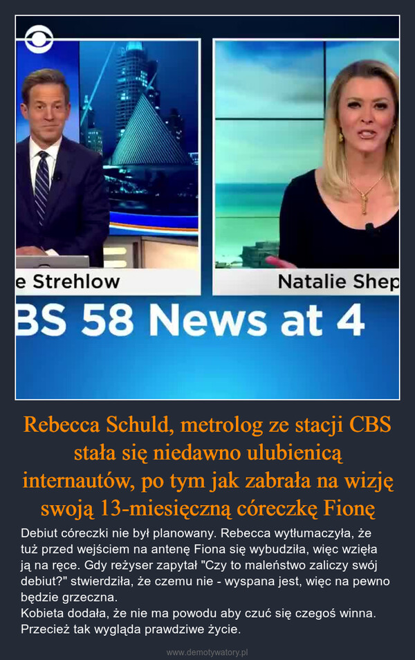 Rebecca Schuld, metrolog ze stacji CBS stała się niedawno ulubienicą internautów, po tym jak zabrała na wizję swoją 13-miesięczną córeczkę Fionę – Debiut córeczki nie był planowany. Rebecca wytłumaczyła, że tuż przed wejściem na antenę Fiona się wybudziła, więc wzięła ją na ręce. Gdy reżyser zapytał "Czy to maleństwo zaliczy swój debiut?" stwierdziła, że czemu nie - wyspana jest, więc na pewno będzie grzeczna. Kobieta dodała, że nie ma powodu aby czuć się czegoś winna. Przecież tak wygląda prawdziwe życie. 