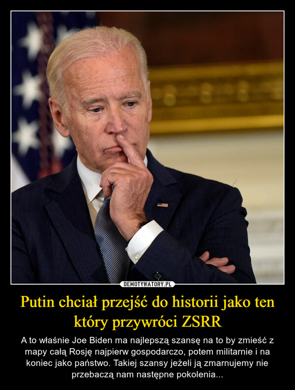 Putin chciał przejść do historii jako ten który przywróci ZSRR – A to właśnie Joe Biden ma najlepszą szansę na to by zmieść z mapy całą Rosję najpierw gospodarczo, potem militarnie i na koniec jako państwo. Takiej szansy jeżeli ją zmarnujemy nie przebaczą nam następne pokolenia... 