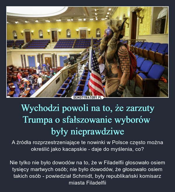 Wychodzi powoli na to, że zarzuty Trumpa o sfałszowanie wyborów były nieprawdziwe – A źródła rozprzestrzeniające te nowinki w Polsce często można określić jako kacapskie - daje do myślenia, co?Nie tylko nie było dowodów na to, że w Filadelfii głosowało osiem tysięcy martwych osób; nie było dowodów, że głosowało osiem takich osób - powiedział Schmidt, były republikański komisarz miasta Filadelfii 