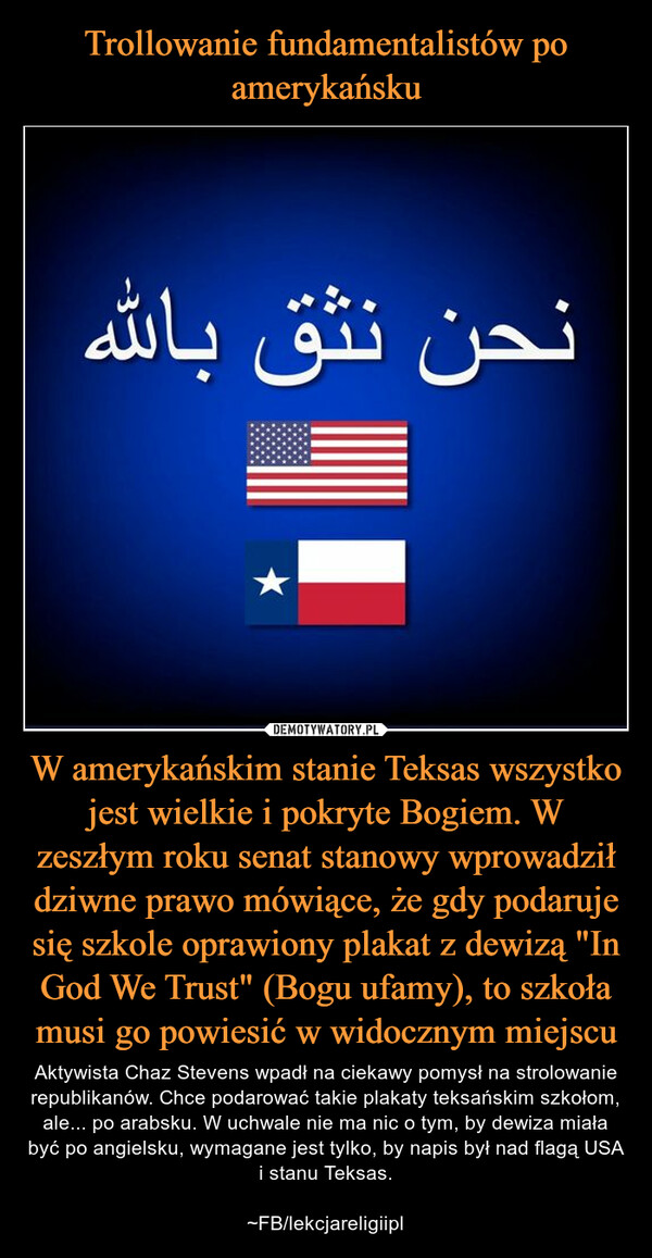 W amerykańskim stanie Teksas wszystko jest wielkie i pokryte Bogiem. W zeszłym roku senat stanowy wprowadził dziwne prawo mówiące, że gdy podaruje się szkole oprawiony plakat z dewizą "In God We Trust" (Bogu ufamy), to szkoła musi go powiesić w widocznym miejscu – Aktywista Chaz Stevens wpadł na ciekawy pomysł na strolowanie republikanów. Chce podarować takie plakaty teksańskim szkołom, ale... po arabsku. W uchwale nie ma nic o tym, by dewiza miała być po angielsku, wymagane jest tylko, by napis był nad flagą USA i stanu Teksas.~FB/lekcjareligiipl 