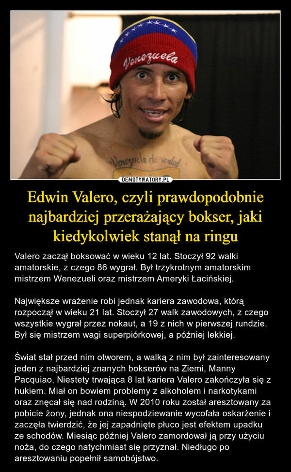 Edwin Valero, czyli prawdopodobnie najbardziej przerażający bokser, jaki kiedykolwiek stanął na ringu – Valero zaczął boksować w wieku 12 lat. Stoczył 92 walki amatorskie, z czego 86 wygrał. Był trzykrotnym amatorskim mistrzem Wenezueli oraz mistrzem Ameryki Łacińskiej.Największe wrażenie robi jednak kariera zawodowa, którą rozpoczął w wieku 21 lat. Stoczył 27 walk zawodowych, z czego wszystkie wygrał przez nokaut, a 19 z nich w pierwszej rundzie. Był się mistrzem wagi superpiórkowej, a później lekkiej.Świat stał przed nim otworem, a walką z nim był zainteresowany jeden z najbardziej znanych bokserów na Ziemi, Manny Pacquiao. Niestety trwająca 8 lat kariera Valero zakończyła się z hukiem. Miał on bowiem problemy z alkoholem i narkotykami oraz znęcał się nad rodziną. W 2010 roku został aresztowany za pobicie żony, jednak ona niespodziewanie wycofała oskarżenie i zaczęła twierdzić, że jej zapadnięte płuco jest efektem upadku ze schodów. Miesiąc później Valero zamordował ją przy użyciu noża, do czego natychmiast się przyznał. Niedługo po aresztowaniu popełnił samobójstwo. понезиеваVenezuela de verdad