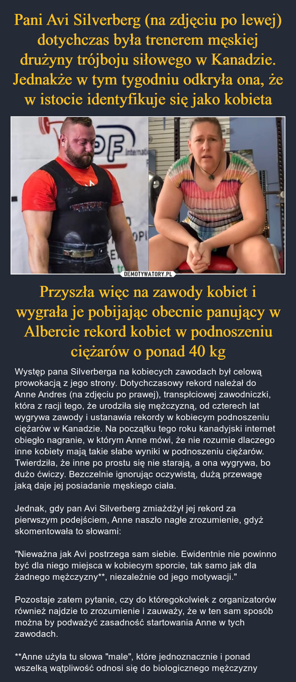 Przyszła więc na zawody kobiet i wygrała je pobijając obecnie panujący w Albercie rekord kobiet w podnoszeniu ciężarów o ponad 40 kg – Występ pana Silverberga na kobiecych zawodach był celową prowokacją z jego strony. Dotychczasowy rekord należał do Anne Andres (na zdjęciu po prawej), transpłciowej zawodniczki, która z racji tego, że urodziła się mężczyzną, od czterech lat wygrywa zawody i ustanawia rekordy w kobiecym podnoszeniu ciężarów w Kanadzie. Na początku tego roku kanadyjski internet obiegło nagranie, w którym Anne mówi, że nie rozumie dlaczego inne kobiety mają takie słabe wyniki w podnoszeniu ciężarów. Twierdziła, że inne po prostu się nie starają, a ona wygrywa, bo dużo ćwiczy. Bezczelnie ignorując oczywistą, dużą przewagę jaką daje jej posiadanie męskiego ciała.Jednak, gdy pan Avi Silverberg zmiażdżył jej rekord za pierwszym podejściem, Anne naszło nagłe zrozumienie, gdyż skomentowała to słowami:"Nieważna jak Avi postrzega sam siebie. Ewidentnie nie powinno być dla niego miejsca w kobiecym sporcie, tak samo jak dla żadnego mężczyzny**, niezależnie od jego motywacji."Pozostaje zatem pytanie, czy do któregokolwiek z organizatorów również najdzie to zrozumienie i zauważy, że w ten sam sposób można by podważyć zasadność startowania Anne w tych zawodach.**Anne użyła tu słowa "male", które jednoznacznie i ponad wszelką wątpliwość odnosi się do biologicznego mężczyzny PFEOPI