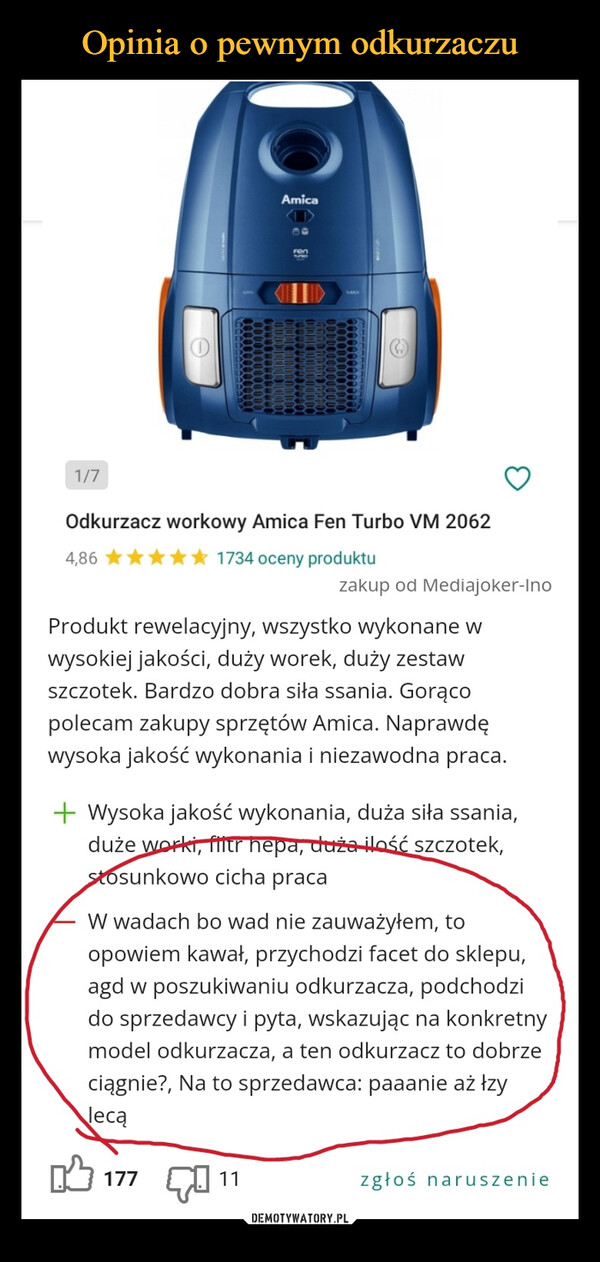  –  1/74,86Odkurzacz workowy Amica Fen Turbo VM 20621734 oceny produktuAmicaFenProdukt rewelacyjny, wszystko wykonane wwysokiej jakości, duży worek, duży zestawszczotek. Bardzo dobra siła ssania. Gorącopolecam zakupy sprzętów Amica. Naprawdęwysoka jakość wykonania i niezawodna praca.177zakup od Mediajoker-Ino+ Wysoka jakość wykonania, duża siła ssania,duże worki, filtr hepa, duża ilość szczotek,stosunkowo cicha praca11W wadach bo wad nie zauważyłem, toopowiem kawał, przychodzi facet do sklepu,agd w poszukiwaniu odkurzacza, podchodzido sprzedawcy i pyta, wskazując na konkretnymodel odkurzacza, a ten odkurzacz to dobrzeciągnie?, Na to sprzedawca: paaanie aż łzylecązgłoś naruszenie