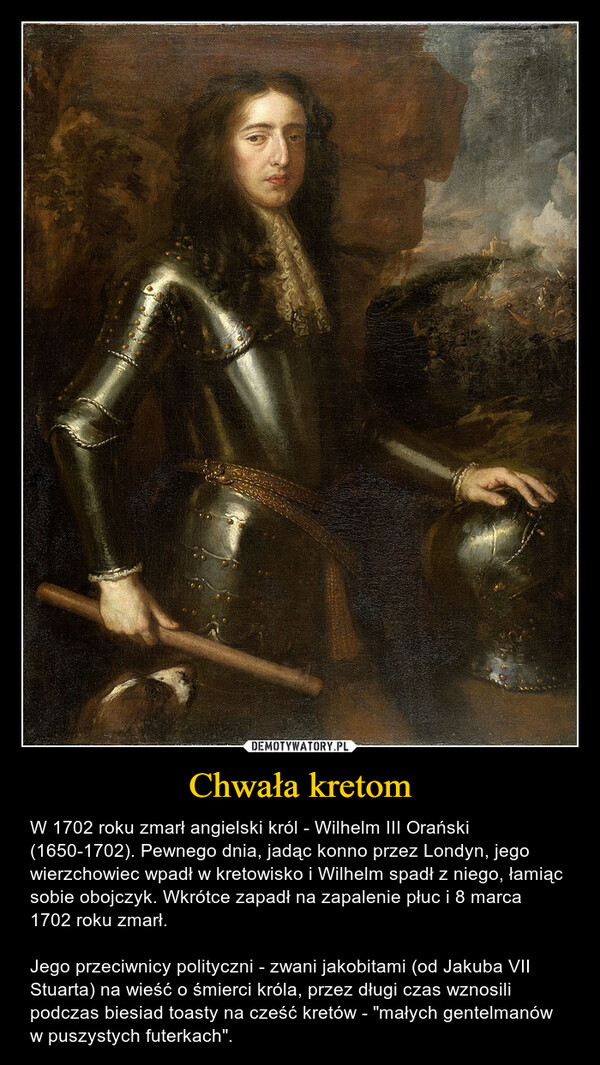 Chwała kretom – W 1702 roku zmarł angielski król - Wilhelm III Orański (1650-1702). Pewnego dnia, jadąc konno przez Londyn, jego wierzchowiec wpadł w kretowisko i Wilhelm spadł z niego, łamiąc sobie obojczyk. Wkrótce zapadł na zapalenie płuc i 8 marca 1702 roku zmarł.Jego przeciwnicy polityczni - zwani jakobitami (od Jakuba VII Stuarta) na wieść o śmierci króla, przez długi czas wznosili podczas biesiad toasty na cześć kretów - "małych gentelmanów w puszystych futerkach". 