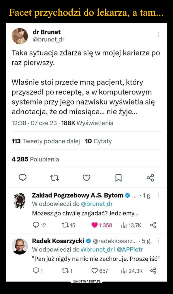  –  dr Brunet@brunet_drTaka sytuacja zdarza się w mojej karierze poraz pierwszy.Właśnie stoi przede mną pacjent, któryprzyszedł po receptę, a w komputerowymsystemie przy jego nazwisku wyświetla sięadnotacja, że od miesiąca... nie żyje...12:38 07 cze 23 188K Wyświetlenia113 Tweety podane dalej 10 Cytaty4 285 Polubienia27Zakład Pogrzebowy A.S. BytomW odpowiedzi do @brunet_drMożesz go chwilę zagadać? Jedziemy...121151358 ılıl 13,7KL657.1g.Radek Kosarzycki@radekkosarz....5 g.W odpowiedzi do @brunet_dr i @APPiotr"Pan już nigdy na nic nie zachoruje. Proszę iść"01271il 24,3K