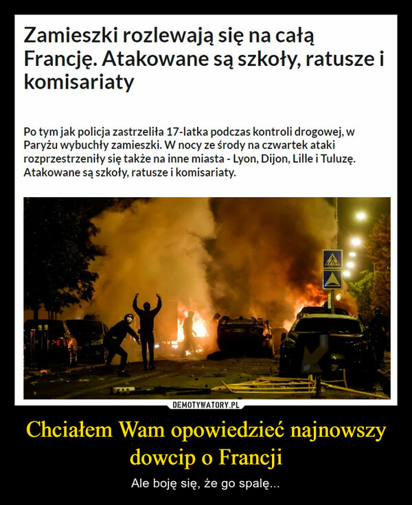 Chciałem Wam opowiedzieć najnowszy dowcip o Francji – Ale boję się, że go spalę... Zamieszki rozlewają się na całąFrancję. Atakowane są szkoły, ratusze ikomisariatyPo tym jak policja zastrzeliła 17-latka podczas kontroli drogowej, wParyżu wybuchły zamieszki. W nocy ze środy na czwartek atakirozprzestrzeniły się także na inne miasta - Lyon, Dijon, Lille i Tuluzę.Atakowane są szkoły, ratusze i komisariaty.7