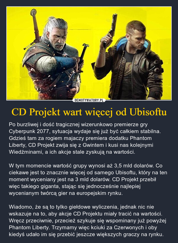 CD Projekt wart więcej od Ubisoftu – Po burzliwej i dość tragicznej wizerunkowo premierze gry Cyberpunk 2077, sytuacja wydaje się już być całkiem stabilna. Gdzieś tam za rogiem majaczy premiera dodatku Phantom Liberty, CD Projekt zwija się z Gwintem i kusi nas kolejnymi Wiedźminami, a ich akcje stale zyskują na wartości. W tym momencie wartość grupy wynosi aż 3,5 mld dolarów. Co ciekawe jest to znacznie więcej od samego Ubisoftu, który na ten moment wyceniany jest na 3 mld dolarów. CD Projekt przebił więc takiego giganta, stając się jednocześnie najlepiej wycenianym twórcą gier na europejskim rynku. Wiadomo, że są to tylko giełdowe wyliczenia, jednak nic nie wskazuje na to, aby akcje CD Projektu miały tracić na wartości. Wręcz przeciwnie, przecież szykuje się wspominany już powyżej Phantom Liberty. Trzymamy więc kciuki za Czerwonych i oby kiedyś udało im się przebić jeszcze większych graczy na rynku. 