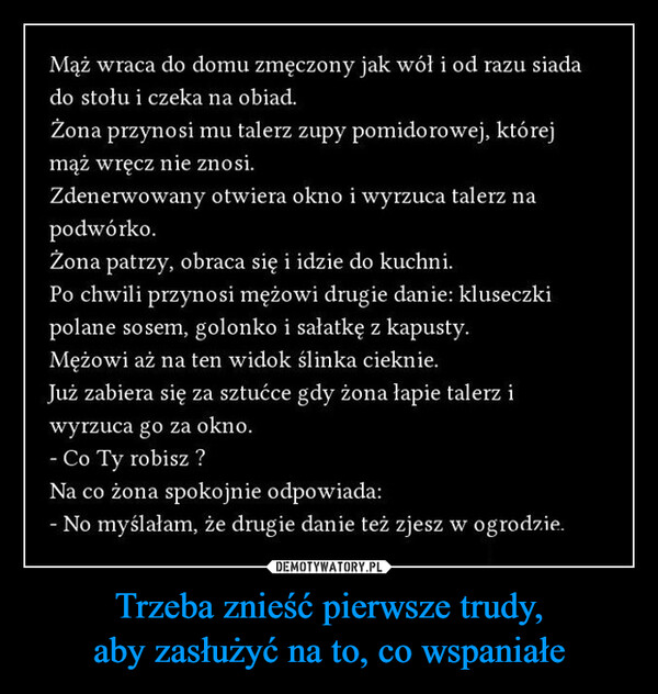 Trzeba znieść pierwsze trudy,aby zasłużyć na to, co wspaniałe –  Mąż wraca do domu zmęczony jak wół i od razu siadado stołu i czeka na obiad.Żona przynosi mu talerz zupy pomidorowej, którejmąż wręcz nie znosi.Zdenerwowany otwiera okno i wyrzuca talerz napodwórko.Żona patrzy, obraca się i idzie do kuchni.Po chwili przynosi mężowi drugie danie: kluseczkipolane sosem, golonko i sałatkę z kapusty.Mężowi aż na ten widok ślinka cieknie.Już zabiera się za sztućce gdy żona łapie talerz iwyrzuca go za okno.- Co Ty robisz?Na co żona spokojnie odpowiada:- No myślałam, że drugie danie też zjesz w ogrodzie.