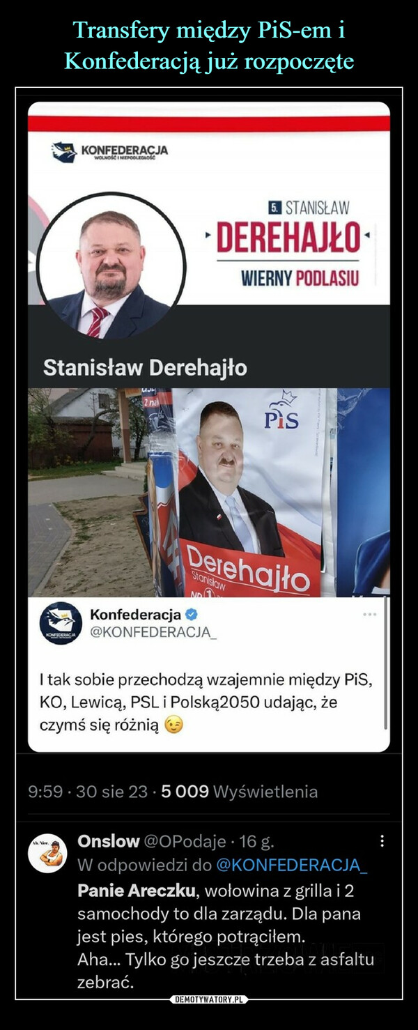  –  KONFEDERACJAKONFEDERACJAWOLNOŚCI NIEPODLEGŁOŚĆStanisław Derehajło2 nalAh. Vice5. STANISŁAWDEREHAJŁOWIERNY PODLASIUDerehajtoStanislawNOKonfederacja@KONFEDERACJA_Pis...I tak sobie przechodzą wzajemnie między PiS,KO, Lewicą, PSL i Polską2050 udając, żeczymś się różnią9:59 30 sie 23 5 009 WyświetleniaOnslow @OPodaje. 16 g.W odpowiedzi do @KONFEDERACJA_Panie Areczku, wołowina z grilla i 2samochody to dla zarządu. Dla panajest pies, którego potrąciłem.Aha... Tylko go jeszcze trzeba z asfaltuzebrać.: