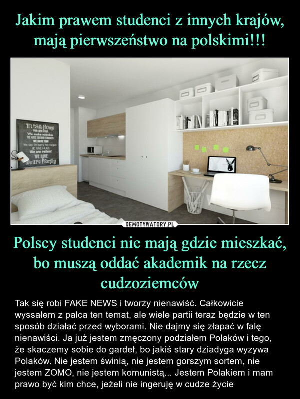 Polscy studenci nie mają gdzie mieszkać, bo muszą oddać akademik na rzecz cudzoziemców – Tak się robi FAKE NEWS i tworzy nienawiść. Całkowicie wyssałem z palca ten temat, ale wiele partii teraz będzie w ten sposób działać przed wyborami. Nie dajmy się złapać w falę nienawiści. Ja już jestem zmęczony podziałem Polaków i tego, że skaczemy sobie do gardeł, bo jakiś stary dziadyga wyzywa Polaków. Nie jestem świnią, nie jestem gorszym sortem, nie jestem ZOMO, nie jestem komunistą... Jestem Polakiem i mam prawo być kim chce, jeżeli nie ingeruję w cudze życie in this HomeWe are realWe make mistakesWE GIVE SECOND CHANCESWE HAVE FUNWe say I'm sorry We forgiveLE GIVE HUGSWe are patientWE LOVEWe are family10Man