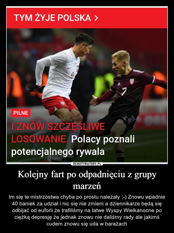 Kolejny fart po odpadnięciu z grupy marzeń – Im się te mistrzostwa chyba po prostu należały ;-) Znowu wpadnie 40 baniek za udział i nic się nie zmieni a dziennikarze będą się odbijać od euforii że trafiliśmy na łatwe Wyspy Wielkanocne po ciężką depresję że jednak znowu nie daliśmy rady ale jakimś cudem znowu się uda w barażach TYM ŻYJE POLSKA >PILNEWI ZNÓW SZCZEŚLIWELOSOWANIE. Polacy poznalipotencjalnego rywala