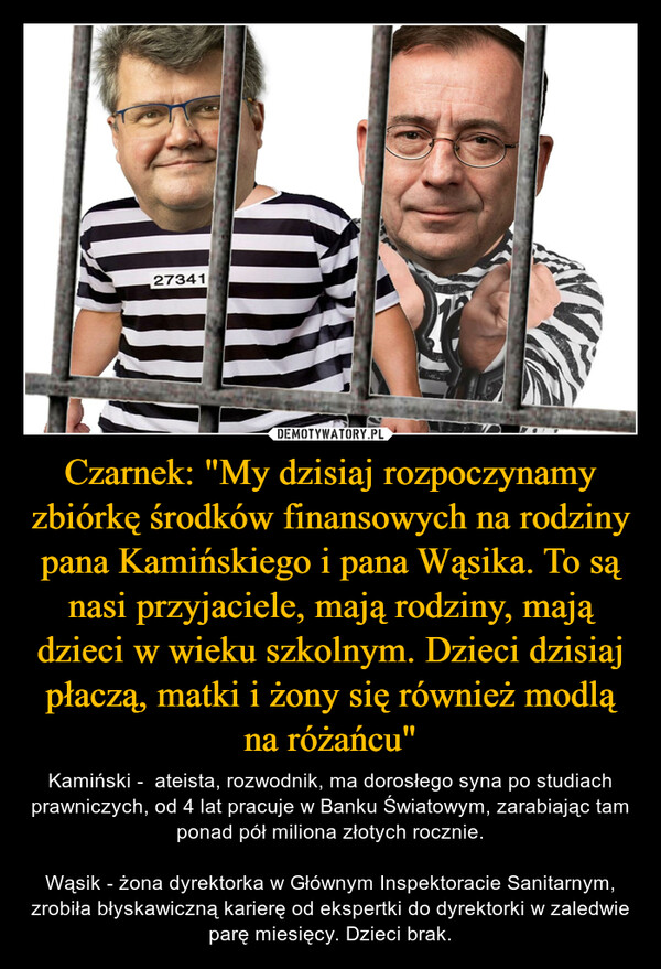 Czarnek: "My dzisiaj rozpoczynamy zbiórkę środków finansowych na rodziny pana Kamińskiego i pana Wąsika. To są nasi przyjaciele, mają rodziny, mają dzieci w wieku szkolnym. Dzieci dzisiaj płaczą, matki i żony się również modlą na różańcu" – Kamiński -  ateista, rozwodnik, ma dorosłego syna po studiach prawniczych, od 4 lat pracuje w Banku Światowym, zarabiając tam ponad pół miliona złotych rocznie.Wąsik - żona dyrektorka w Głównym Inspektoracie Sanitarnym, zrobiła błyskawiczną karierę od ekspertki do dyrektorki w zaledwie parę miesięcy. Dzieci brak. 27341L