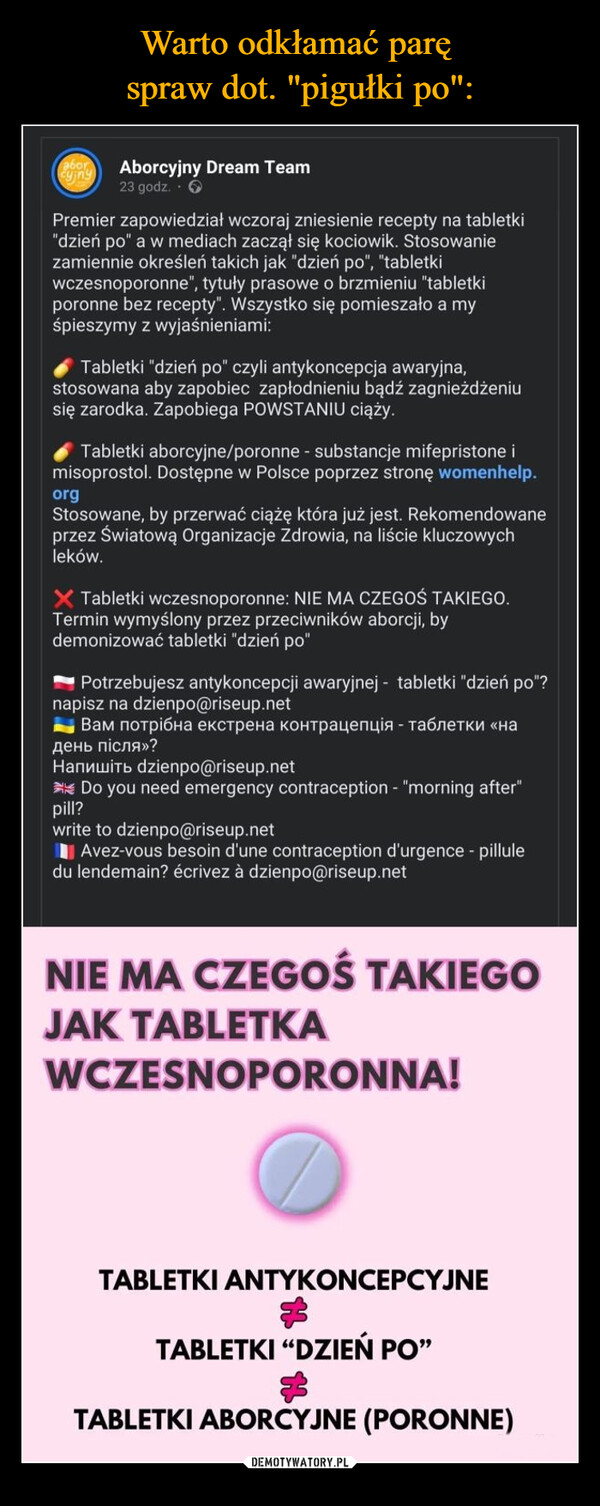  –  cyjnyabor Aborcyjny Dream Team23 godz.Premier zapowiedział wczoraj zniesienie recepty na tabletki"dzień po" a w mediach zaczął się kociowik. Stosowaniezamiennie określeń takich jak "dzień po", "tabletkiwczesnoporonne", tytuły prasowe o brzmieniu "tabletkiporonne bez recepty". Wszystko się pomieszało a myśpieszymy z wyjaśnieniami:Tabletki "dzień po" czyli antykoncepcja awaryjna,stosowana aby zapobiec zapłodnieniu bądź zagnieżdżeniusię zarodka. Zapobiega POWSTANIU ciąży.Tabletki aborcyjne/poronne - substancje mifepristone imisoprostol. Dostępne w Polsce poprzez stronę womenhelp.orgStosowane, by przerwać ciążę która już jest. Rekomendowaneprzez Światową Organizacje Zdrowia, na liście kluczowychleków.X Tabletki wczesnoporonne: NIE MA CZEGOŚ TAKIEGO.Termin wymyślony przez przeciwników aborcji, bydemonizować tabletki "dzień po"Potrzebujesz antykoncepcji awaryjnej - tabletki "dzień po"?napisz na dzienpo@riseup.netВам потрібна екстрена контрацепція - таблетки «надень пiсля»?Haпишiть dzienpo@riseup.netDo you need emergency contraception - "morning after"pill?write to dzienpo@riseup.netAvez-vous besoin d'une contraception d'urgence - pilluledu lendemain? écrivez à dzienpo@riseup.netNIE MA CZEGOŚ TAKIEGOJAK TABLETKAWCZESNOPORONNA!TABLETKI ANTYKONCEPCYJNETABLETKI "DZIEŃ PO"$TABLETKI ABORCYJNE (PORONNE)