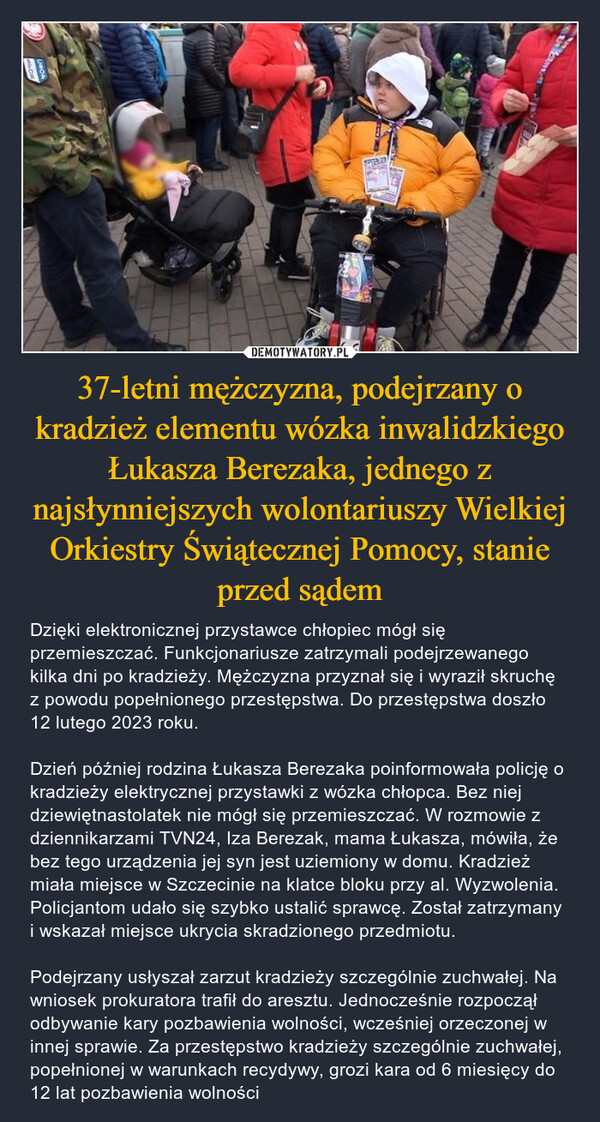 37-letni mężczyzna, podejrzany o kradzież elementu wózka inwalidzkiego Łukasza Berezaka, jednego z najsłynniejszych wolontariuszy Wielkiej Orkiestry Świątecznej Pomocy, stanie przed sądem – Dzięki elektronicznej przystawce chłopiec mógł się przemieszczać. Funkcjonariusze zatrzymali podejrzewanego kilka dni po kradzieży. Mężczyzna przyznał się i wyraził skruchę z powodu popełnionego przestępstwa. Do przestępstwa doszło 12 lutego 2023 roku. Dzień później rodzina Łukasza Berezaka poinformowała policję o kradzieży elektrycznej przystawki z wózka chłopca. Bez niej dziewiętnastolatek nie mógł się przemieszczać. W rozmowie z dziennikarzami TVN24, Iza Berezak, mama Łukasza, mówiła, że bez tego urządzenia jej syn jest uziemiony w domu. Kradzież miała miejsce w Szczecinie na klatce bloku przy al. Wyzwolenia. Policjantom udało się szybko ustalić sprawcę. Został zatrzymany i wskazał miejsce ukrycia skradzionego przedmiotu. Podejrzany usłyszał zarzut kradzieży szczególnie zuchwałej. Na wniosek prokuratora trafił do aresztu. Jednocześnie rozpoczął odbywanie kary pozbawienia wolności, wcześniej orzeczonej w innej sprawie. Za przestępstwo kradzieży szczególnie zuchwałej, popełnionej w warunkach recydywy, grozi kara od 6 miesięcy do 12 lat pozbawienia wolności bawwwwSan