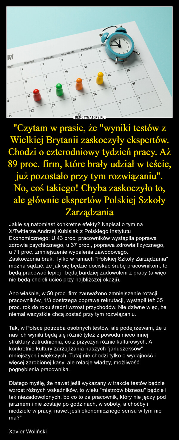 "Czytam w prasie, że "wyniki testów z Wielkiej Brytanii zaskoczyły ekspertów. Chodzi o czterodniowy tydzień pracy. Aż 89 proc. firm, które brały udział w teście, już pozostało przy tym rozwiązaniu". No, coś takiego! Chyba zaskoczyło to, ale głównie ekspertów Polskiej Szkoły Zarządzania – Jakie są natomiast konkretne efekty? Napisał o tym na X/Twitterze Andrzej Kubisiak z Polskiego Instytutu Ekonomicznego: U 43 proc. pracowników wystąpiła poprawa zdrowia psychicznego, u 37 proc., poprawa zdrowia fizycznego, u 71 proc. zmniejszenie wypalenia zawodowego. Zaskoczenia brak. Tylko w ramach "Polskiej Szkoły Zarządzania" można sądzić, że jak się będzie dociskać śrubę pracownikom, to będą pracować lepiej i będą bardziej zadowoleni z pracy (a więc nie będą chcieli uciec przy najbliższej okazji). Ano właśnie, w 50 proc. firm zauważono zmniejszenie rotacji pracowników, 1/3 dostrzega poprawę rekrutacji, wystąpił też 35 proc. rok do roku średni wzrost przychodów. Nie dziwne więc, że niemal wszystkie chcą zostać przy tym rozwiązaniu.Tak, w Polsce potrzeba osobnych testów, ale podejrzewam, że u nas ich wyniki będą się różnić tyleż z powodu nieco innej struktury zatrudnienia, co z przyczyn różnic kulturowych. A konkretnie kultury zarządzania naszych "januszeksów" mniejszych i większych. Tutaj nie chodzi tylko o wydajność i więcej zarobionej kasy, ale relacje władzy, możliwość pognębienia pracownika. Dlatego myślę, że nawet jeśli wykazany w trakcie testów będzie wzrost różnych wskaźników, to wielu "mistrzów biznesu" będzie i tak niezadowolonych, bo co to za pracownik, który nie jęczy pod jarzmem i nie zostaje po godzinach, w soboty, a choćby i niedziele w pracy, nawet jeśli ekonomicznego sensu w tym nie ma?"Xavier Woliński AYUNDAY4211MONDAY81522TUESDAY291623WEDNESDAY3101724THURSDAY43111182551FRIE121911 1226220273