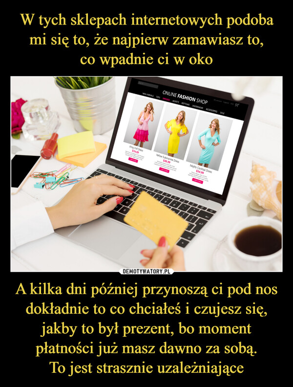 A kilka dni później przynoszą ci pod nos dokładnie to co chciałeś i czujesz się, jakby to był prezent, bo moment płatności już masz dawno za sobą.To jest strasznie uzależniające –  wFirty Frill Dress$74.99SEDLOBONLINE FASHION SHOPNEW ARRIVALS TOPS DRESSES JACKETS BOTTOMS UNDERWEAR ACCESSORIES SALE6B&Yellow Submarine Dress$49.998.CandADD TO BAG2930My Support FAQMojito Cocktail Dress$54.99BBI