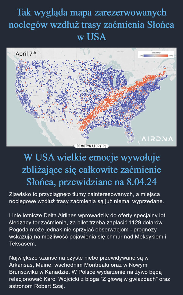 W USA wielkie emocje wywołuje zbliżające się całkowite zaćmienie Słońca, przewidziane na 8.04.24 – Zjawisko to przyciągnęło tłumy zainteresowanych, a miejsca noclegowe wzdłuż trasy zaćmienia są już niemal wyprzedane. Linie lotnicze Delta Airlines wprowadziły do oferty specjalny lot śledzący tor zaćmienia, za bilet trzeba zapłacić 1129 dolarów. Pogoda może jednak nie sprzyjać obserwacjom - prognozy wskazują na możliwość pojawienia się chmur nad Meksykiem i Teksasem. Największe szanse na czyste niebo przewidywane są w Arkansas, Maine, wschodnim Montrealu oraz w Nowym Brunszwiku w Kanadzie. W Polsce wydarzenie na żywo będą relacjonować Karol Wójcicki z bloga "Z głową w gwiazdach" oraz astronom Robert Szaj. April 7thNevadaWyomingOntarioOccupancy10%100%NewBrunswickNovaAIRDNA