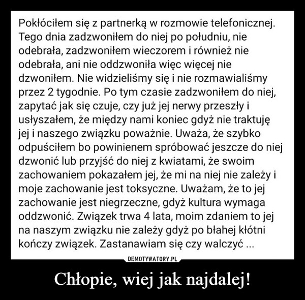 Chłopie, wiej jak najdalej! –  Pokłóciłem się z partnerką w rozmowie telefonicznej.Tego dnia zadzwoniłem do niej po południu, nieodebrała, zadzwoniłem wieczorem i również nieodebrała, ani nie oddzwoniła więc więcej niedzwoniłem. Nie widzieliśmy się i nie rozmawialiśmyprzez 2 tygodnie. Po tym czasie zadzwoniłem do niej,zapytać jak się czuje, czy już jej nerwy przeszły iusłyszałem, że między nami koniec gdyż nie traktujęjej i naszego związku poważnie. Uważa, że szybkoodpuściłem bo powinienem spróbować jeszcze do niejdzwonić lub przyjść do niej z kwiatami, że swoimzachowaniem pokazałem jej, że mi na niej nie zależy imoje zachowanie jest toksyczne. Uważam, że to jejzachowanie jest niegrzeczne, gdyż kultura wymagaoddzwonić. Związek trwa 4 lata, moim zdaniem to jejna naszym związku nie zależy gdyż po błahej kłótnikończy związek. Zastanawiam się czy walczyć...