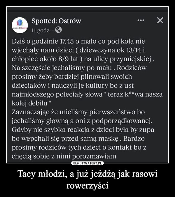 Tacy młodzi, a już jeżdżą jak rasowi rowerzyści –  Spotted: Ostrów11 godz..Dziś o godzinie 17.45 o mało co pod koła niewjechały nam dzieci ( dziewczyna ok 13/14 ichłopiec około 8/9 lat ) na ulicy przymiejskiej.Na szczęście jechaliśmy po mału. Rodzicówprosimy żeby bardziej pilnowali swoichdzieciaków i nauczyli je kultury bo z ustnajmłodszego poleciały słowa " teraz k**wa naszakolej debilu "Zaznaczając że mieliśmy pierwszeństwo bojechaliśmy głowną a oni z podporządkowanej.Gdyby nie szybka reakcja z dzieci była by zupabo wepchali się przed samą maskę. Bardzoprosimy rodziców tych dzieci o kontakt bo zchęcią sobie z nimi porozmawiam