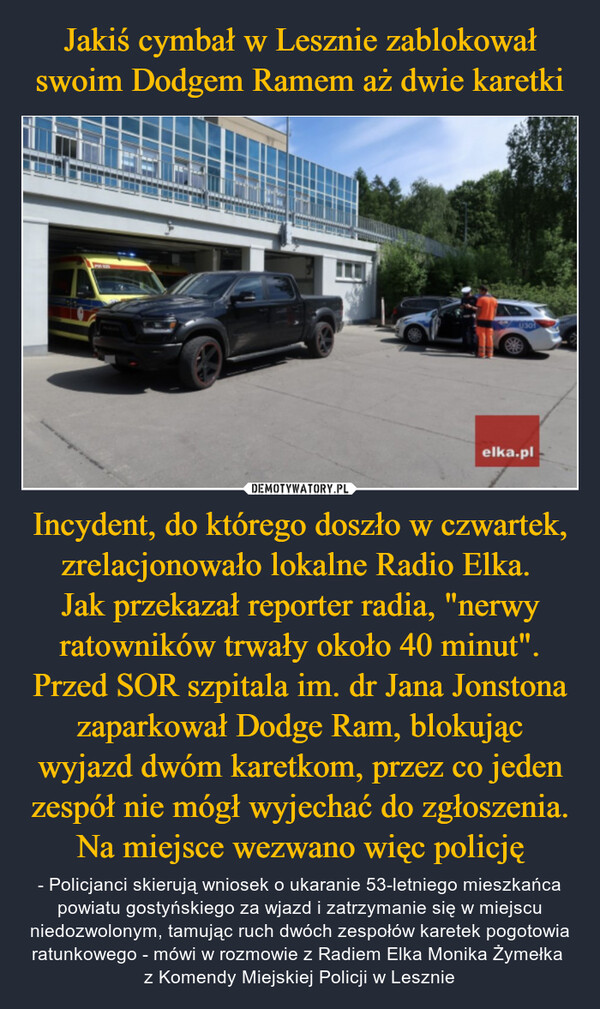 Incydent, do którego doszło w czwartek, zrelacjonowało lokalne Radio Elka. Jak przekazał reporter radia, "nerwy ratowników trwały około 40 minut". Przed SOR szpitala im. dr Jana Jonstona zaparkował Dodge Ram, blokując wyjazd dwóm karetkom, przez co jeden zespół nie mógł wyjechać do zgłoszenia. Na miejsce wezwano więc policję – - Policjanci skierują wniosek o ukaranie 53-letniego mieszkańca powiatu gostyńskiego za wjazd i zatrzymanie się w miejscu niedozwolonym, tamując ruch dwóch zespołów karetek pogotowia ratunkowego - mówi w rozmowie z Radiem Elka Monika Żymełka z Komendy Miejskiej Policji w Lesznie elka.pl