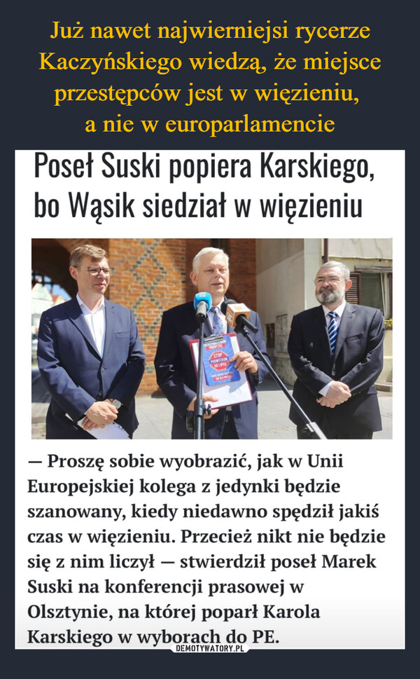  –  Poseł Suski popiera Karskiego,bo Wąsik siedział w więzieniuZATRZYMAJ ZNAMPODWYZKSTOPPODWYŻKOM00 LIPCA- Proszę sobie wyobrazić, jak w UniiEuropejskiej kolega z jedynki będzieszanowany, kiedy niedawno spędził jakiśczas w więzieniu. Przecież nikt nie będziesię z nim liczył - stwierdził poseł MarekSuski na konferencji prasowej wOlsztynie, na której poparł KarolaKarskiego w wyborach do PE.