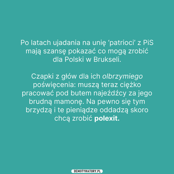 Teraz pokażą jak walczą o Polskę :-) –  Po latach ujadania na unię ‘patrioci' z PiSmają szansę pokazać co mogą zrobićdla Polski w Brukseli.Czapki z głów dla ich olbrzymiegopoświęcenia: muszą teraz ciężkopracować pod butem najeźdźcy za jegobrudną mamonę. Na pewno się tymbrzydzą i te pieniądze oddadzą skorochcą zrobić polexit.