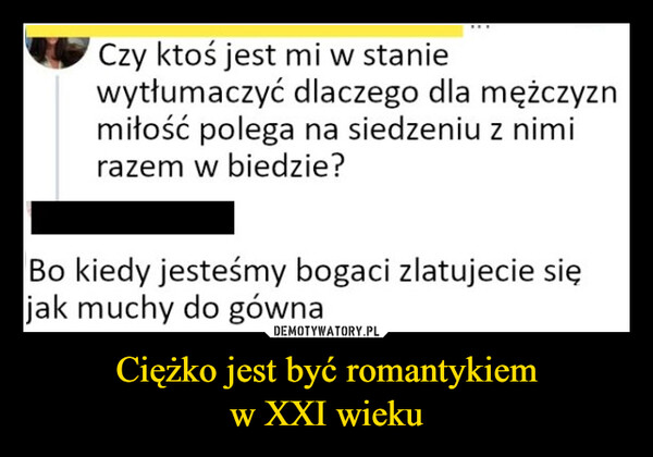 Ciężko jest być romantykiemw XXI wieku –  Czy ktoś jest mi w staniewytłumaczyć dlaczego dla mężczyznmiłość polega na siedzeniu z nimirazem w biedzie?Bo kiedy jesteśmy bogaci zlatujecie sięjak muchy do gówna