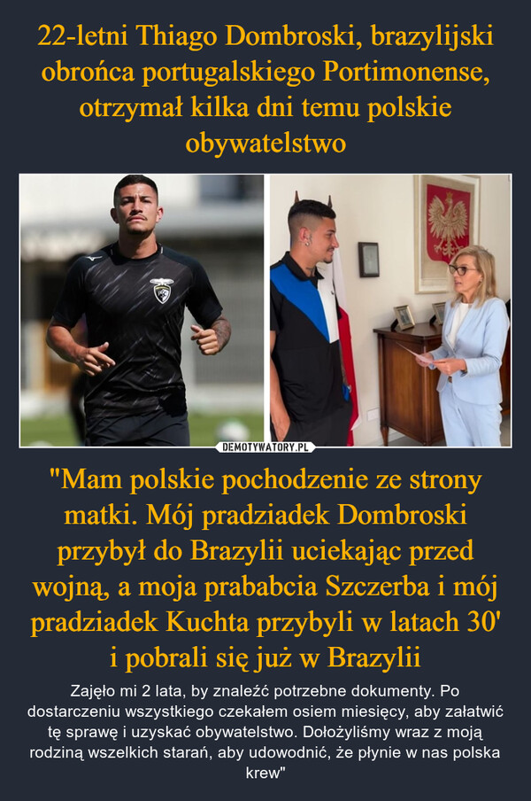 "Mam polskie pochodzenie ze strony matki. Mój pradziadek Dombroski przybył do Brazylii uciekając przed wojną, a moja prababcia Szczerba i mój pradziadek Kuchta przybyli w latach 30' i pobrali się już w Brazylii – Zajęło mi 2 lata, by znaleźć potrzebne dokumenty. Po dostarczeniu wszystkiego czekałem osiem miesięcy, aby załatwić tę sprawę i uzyskać obywatelstwo. Dołożyliśmy wraz z moją rodziną wszelkich starań, aby udowodnić, że płynie w nas polska krew" 