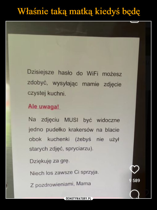  –  Dzisiejsze hasło do WiFi możeszzdobyć, wysyłając mamie zdjęcieczystej kuchni.Ale uwaga!Na zdjęciu MUSI być widocznejedno pudełko krakersów na blacieobok kuchenki (żebyś nie użyłstarych zdjęć, spryciarzu).Dziękuję za grę.Niech los zawsze Ci sprzyja.Z pozdrowieniami, Mama9589C