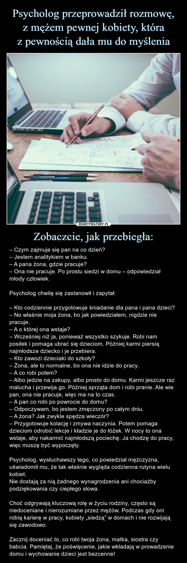 Zobaczcie, jak przebiegła: – – Czym zajmuje się pan na co dzień?– Jestem analitykiem w banku.– A pana żona, gdzie pracuje?– Ona nie pracuje. Po prostu siedzi w domu – odpowiedział młody człowiek.Psycholog chwilę się zastanowił i zapytał:– Kto codziennie przygotowuje śniadanie dla pana i pana dzieci?– No właśnie moja żona, bo jak powiedziałem, nigdzie nie pracuje.– A o której ona wstaje?– Wcześniej niż ja, ponieważ wszystko szykuje. Robi nam posiłek i pomaga ubrać się dzieciom. Później karmi piersią najmłodsze dziecko i je przebiera.– Kto zawozi dzieciaki do szkoły?– Żona, ale to normalne, bo ona nie idzie do pracy.– A co robi potem?– Albo jedzie na zakupy, albo prosto do domu. Karmi jeszcze raz malucha i przewija go. Później sprząta dom i robi pranie. Ale wie pan, ona nie pracuje, więc ma na to czas.– A pan co robi po powrocie do domu?– Odpoczywam, bo jestem zmęczony po całym dniu.– A żona? Jak zwykle spędza wieczór?– Przygotowuje kolację i zmywa naczynia. Potem pomaga dzieciom odrobić lekcje i kładzie je do łóżek. W nocy to ona wstaje, aby nakarmić najmłodszą pociechę. Ja chodzę do pracy, więc muszę być wypoczęty.Psycholog, wysłuchawszy tego, co powiedział mężczyzna, uświadomił mu, że tak właśnie wygląda codzienna rutyna wielu kobiet. Nie dostają za nią żadnego wynagrodzenia ani chociażby podziękowania czy ciepłego słowa.Choć odgrywają kluczową rolę w życiu rodziny, często są niedoceniane i nierozumiane przez mężów. Podczas gdy oni robią karierę w pracy, kobiety „siedzą” w domach i nie rozwijają się zawodowo.Zacznij doceniać to, co robi twoja żona, matka, siostra czy babcia. Pamiętaj, że poświęcenie, jakie wkładają w prowadzenie domu i wychowanie dzieci jest bezcenne! – Czym zajmuje się pan na co dzień?– Jestem analitykiem w banku.– A pana żona, gdzie pracuje?– Ona nie pracuje. Po prostu siedzi w domu – odpowiedział młody człowiek.Psycholog chwilę się zastanowił i zapytał:– Kto codziennie przygotowuje śniadanie dla pana i pana dzieci?– No właśnie moja żona, bo jak powiedziałem, nigdzie nie pracuje.– A o której ona wstaje?– Wcześniej niż ja, ponieważ wszystko szykuje. Robi nam posiłek i pomaga ubrać się dzieciom. Później karmi piersią najmłodsze dziecko i je przebiera.– Kto zawozi dzieciaki do szkoły?– Żona, ale to normalne, bo ona nie idzie do pracy.– A co robi potem?– Albo jedzie na zakupy, albo prosto do domu. Karmi jeszcze raz malucha i przewija go. Później sprząta dom i robi pranie. Ale wie pan, ona nie pracuje, więc ma na to czas.– A pan co robi po powrocie do domu?– Odpoczywam, bo jestem zmęczony po całym dniu.– A żona? Jak zwykle spędza wieczór?– Przygotowuje kolację i zmywa naczynia. Potem pomaga dzieciom odrobić lekcje i kładzie je do łóżek. W nocy to ona wstaje, aby nakarmić najmłodszą pociechę. Ja chodzę do pracy, więc muszę być wypoczęty.Psycholog, wysłuchawszy tego, co powiedział mężczyzna, uświadomił mu, że tak właśnie wygląda codzienna rutyna wielu kobiet. Nie dostają za nią żadnego wynagrodzenia ani chociażby podziękowania czy ciepłego słowa.Choć odgrywają kluczową rolę w życiu rodziny, często są niedoceniane i nierozumiane przez mężów. Podczas gdy oni robią karierę w pracy, kobiety „siedzą” w domach i nie rozwijają się zawodowo.Zacznij doceniać to, co robi twoja żona, matka, siostra czy babcia. Pamiętaj, że poświęcenie, jakie wkładają w prowadzenie domu i wychowanie dzieci jest bezcenne!